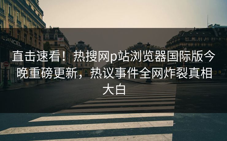 直击速看！热搜网p站浏览器国际版今晚重磅更新，热议事件全网炸裂真相大白