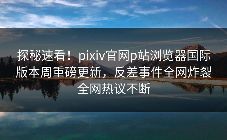 探秘速看！pixiv官网p站浏览器国际版本周重磅更新，反差事件全网炸裂全网热议不断