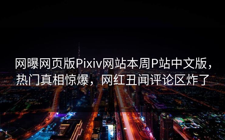 网曝网页版Pixiv网站本周P站中文版，热门真相惊爆，网红丑闻评论区炸了