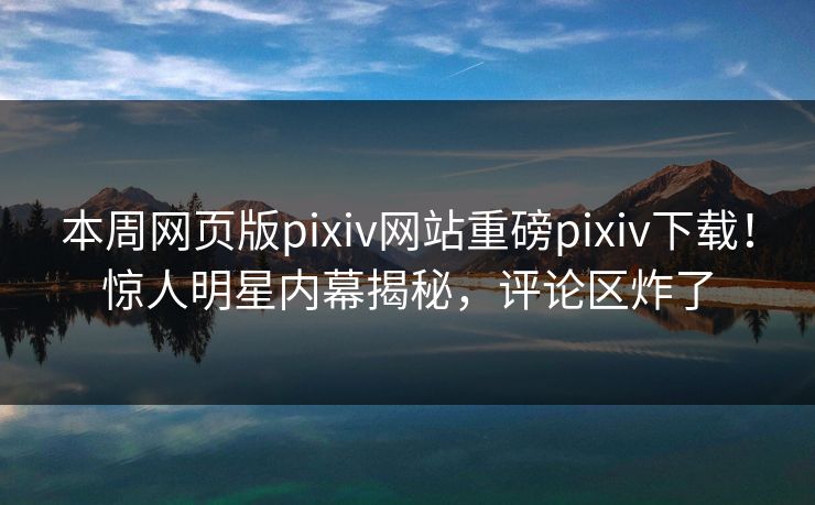本周网页版pixiv网站重磅pixiv下载！惊人明星内幕揭秘，评论区炸了