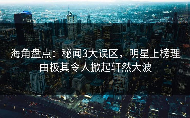 海角盘点：秘闻3大误区，明星上榜理由极其令人掀起轩然大波