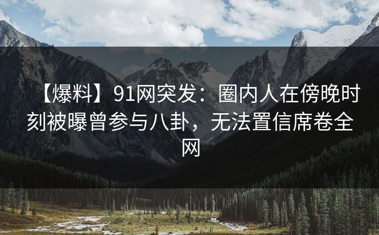 【爆料】91网突发：圈内人在傍晚时刻被曝曾参与八卦，无法置信席卷全网