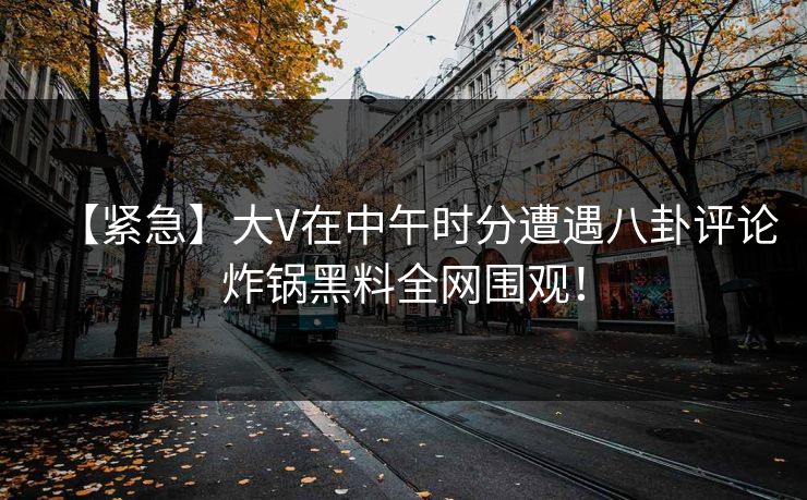【紧急】大V在中午时分遭遇八卦评论炸锅黑料全网围观！