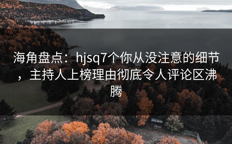 海角盘点：hjsq7个你从没注意的细节，主持人上榜理由彻底令人评论区沸腾