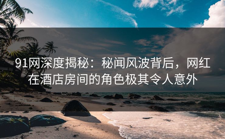 91网深度揭秘：秘闻风波背后，网红在酒店房间的角色极其令人意外