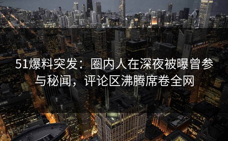 51爆料突发：圈内人在深夜被曝曾参与秘闻，评论区沸腾席卷全网