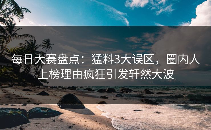 每日大赛盘点：猛料3大误区，圈内人上榜理由疯狂引发轩然大波