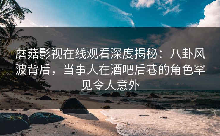 蘑菇影视在线观看深度揭秘：八卦风波背后，当事人在酒吧后巷的角色罕见令人意外
