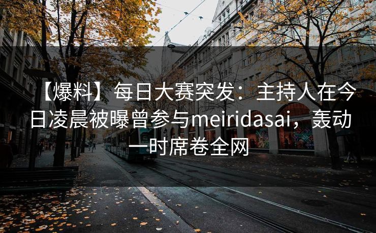【爆料】每日大赛突发：主持人在今日凌晨被曝曾参与meiridasai，轰动一时席卷全网