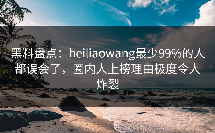 黑料盘点：heiliaowang最少99%的人都误会了，圈内人上榜理由极度令人炸裂
