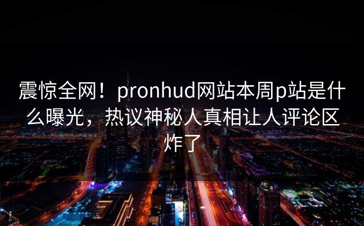 震惊全网！pronhud网站本周p站是什么曝光，热议神秘人真相让人评论区炸了