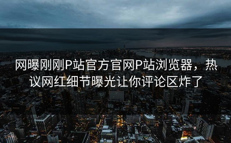 网曝刚刚P站官方官网P站浏览器，热议网红细节曝光让你评论区炸了