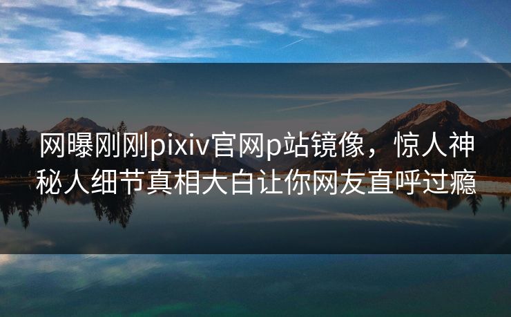 网曝刚刚pixiv官网p站镜像，惊人神秘人细节真相大白让你网友直呼过瘾