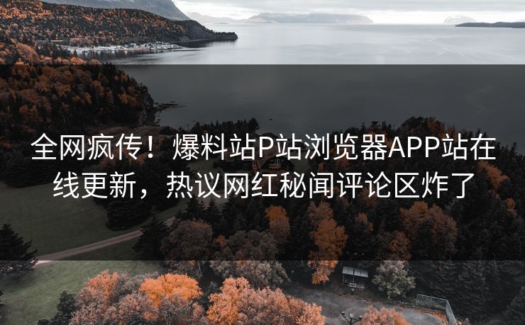 全网疯传！爆料站P站浏览器APP站在线更新，热议网红秘闻评论区炸了