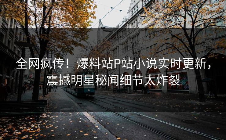 全网疯传！爆料站P站小说实时更新，震撼明星秘闻细节太炸裂
