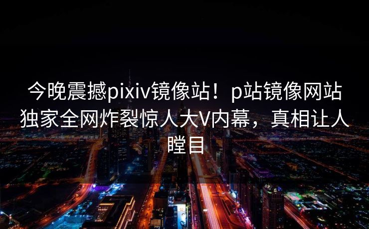 今晚震撼pixiv镜像站！p站镜像网站独家全网炸裂惊人大V内幕，真相让人瞠目
