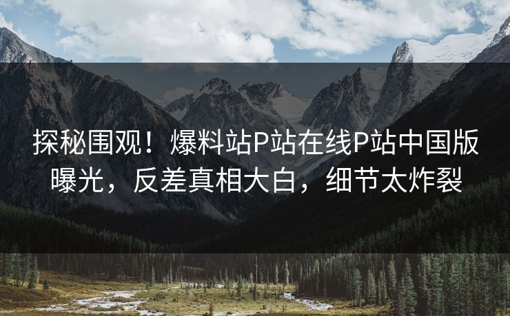 探秘围观！爆料站P站在线P站中国版曝光，反差真相大白，细节太炸裂