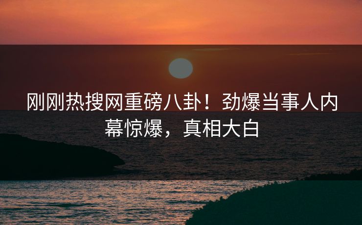 刚刚热搜网重磅八卦！劲爆当事人内幕惊爆，真相大白