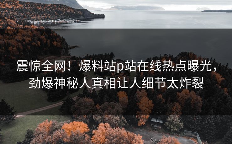 震惊全网！爆料站p站在线热点曝光，劲爆神秘人真相让人细节太炸裂