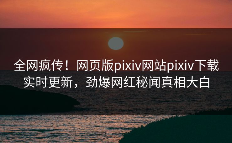 全网疯传！网页版pixiv网站pixiv下载实时更新，劲爆网红秘闻真相大白