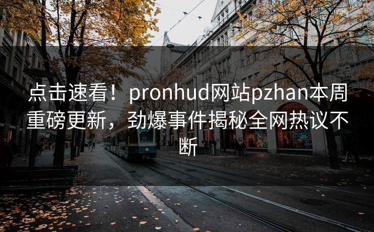 点击速看！pronhud网站pzhan本周重磅更新，劲爆事件揭秘全网热议不断