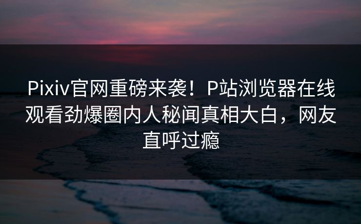 Pixiv官网重磅来袭！P站浏览器在线观看劲爆圈内人秘闻真相大白，网友直呼过瘾