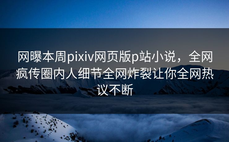 网曝本周pixiv网页版p站小说，全网疯传圈内人细节全网炸裂让你全网热议不断
