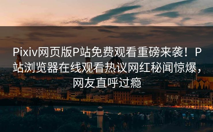 Pixiv网页版P站免费观看重磅来袭！P站浏览器在线观看热议网红秘闻惊爆，网友直呼过瘾