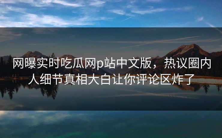 网曝实时吃瓜网p站中文版，热议圈内人细节真相大白让你评论区炸了