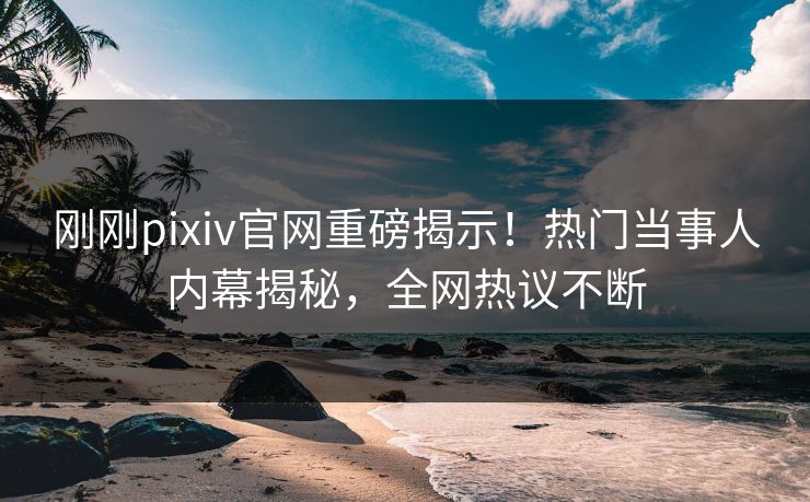 刚刚pixiv官网重磅揭示！热门当事人内幕揭秘，全网热议不断