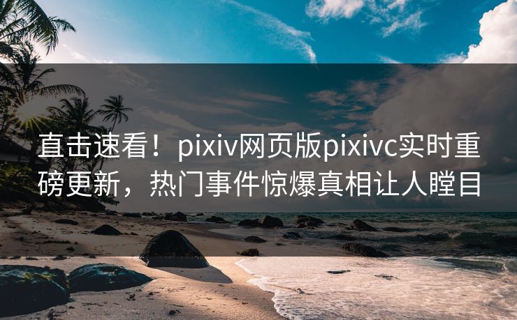 直击速看！pixiv网页版pixivc实时重磅更新，热门事件惊爆真相让人瞠目