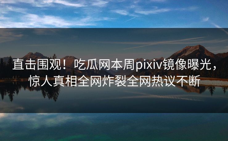 直击围观！吃瓜网本周pixiv镜像曝光，惊人真相全网炸裂全网热议不断