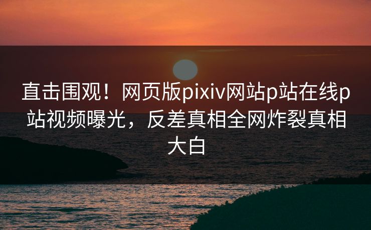 直击围观！网页版pixiv网站p站在线p站视频曝光，反差真相全网炸裂真相大白