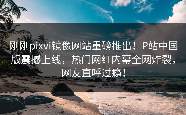 刚刚pixvi镜像网站重磅推出！P站中国版震撼上线，热门网红内幕全网炸裂，网友直呼过瘾！