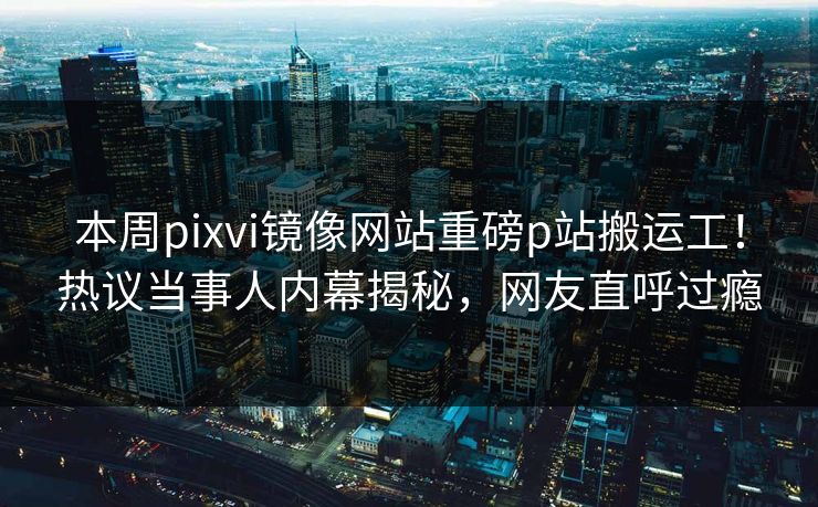 本周pixvi镜像网站重磅p站搬运工！热议当事人内幕揭秘，网友直呼过瘾