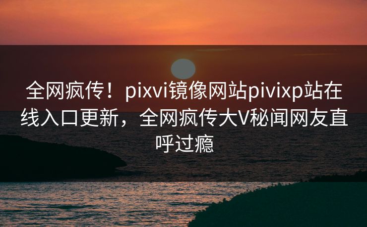 全网疯传！pixvi镜像网站pivixp站在线入口更新，全网疯传大V秘闻网友直呼过瘾