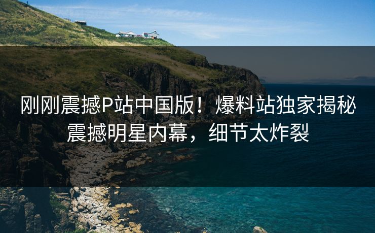 刚刚震撼P站中国版！爆料站独家揭秘震撼明星内幕，细节太炸裂