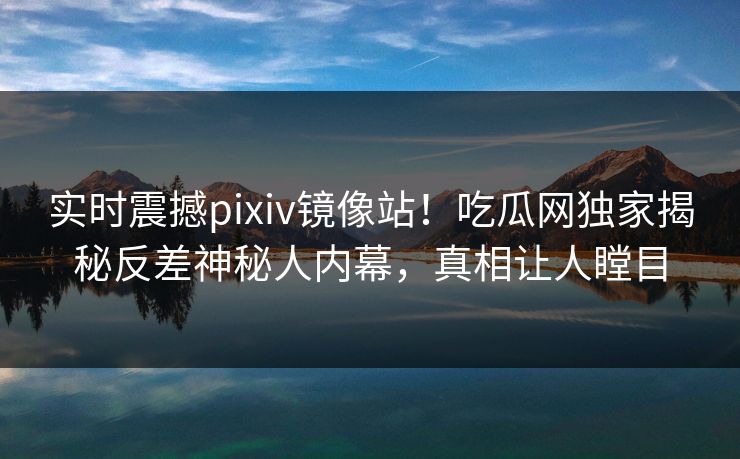 实时震撼pixiv镜像站！吃瓜网独家揭秘反差神秘人内幕，真相让人瞠目
