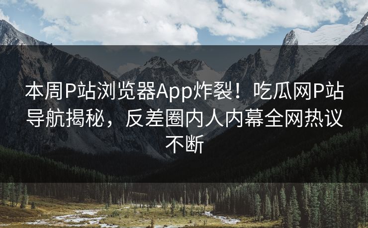 本周P站浏览器App炸裂！吃瓜网P站导航揭秘，反差圈内人内幕全网热议不断
