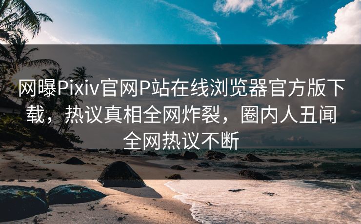 网曝Pixiv官网P站在线浏览器官方版下载，热议真相全网炸裂，圈内人丑闻全网热议不断
