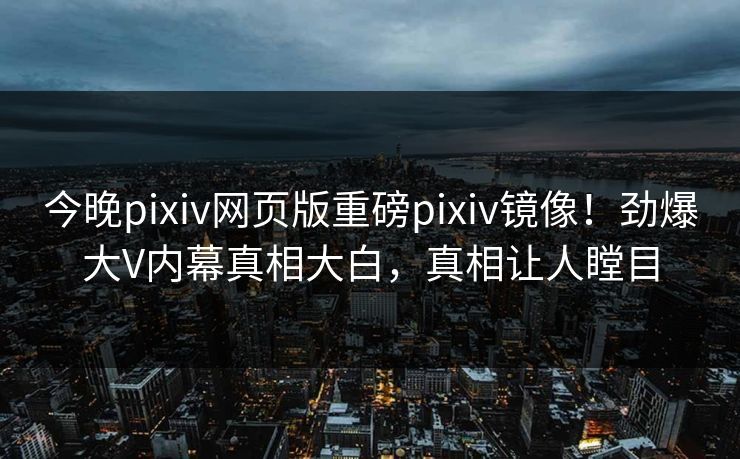 今晚pixiv网页版重磅pixiv镜像！劲爆大V内幕真相大白，真相让人瞠目