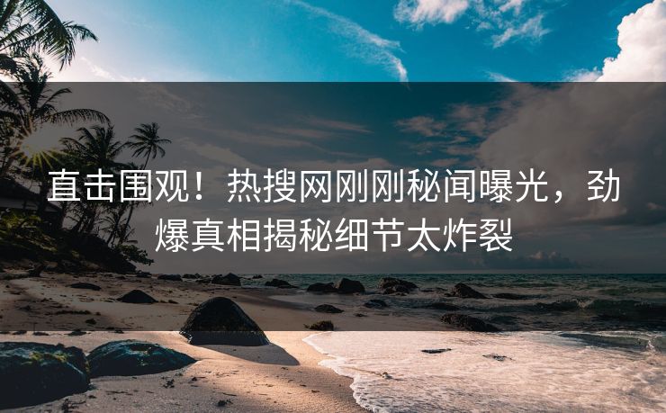 直击围观！热搜网刚刚秘闻曝光，劲爆真相揭秘细节太炸裂