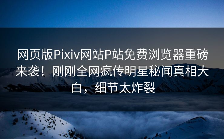 网页版Pixiv网站P站免费浏览器重磅来袭！刚刚全网疯传明星秘闻真相大白，细节太炸裂