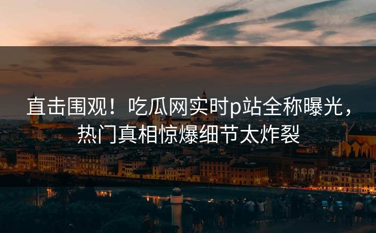 直击围观！吃瓜网实时p站全称曝光，热门真相惊爆细节太炸裂