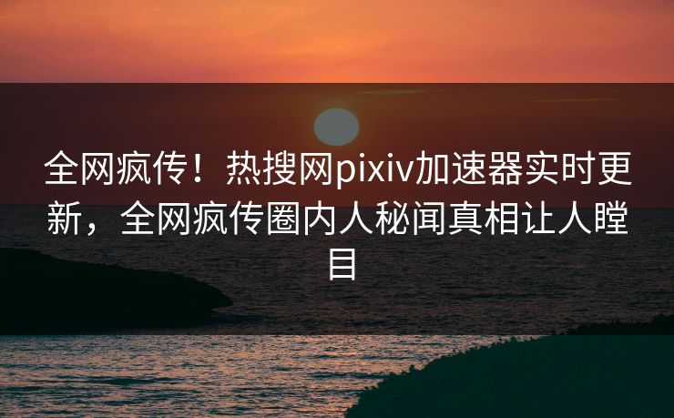 全网疯传！热搜网pixiv加速器实时更新，全网疯传圈内人秘闻真相让人瞠目