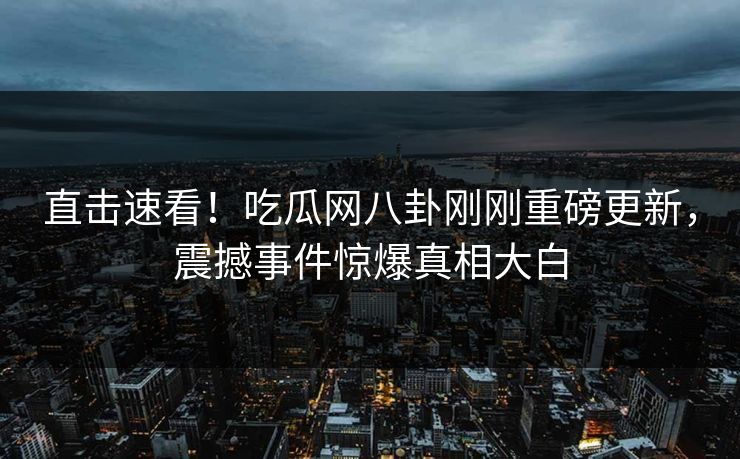 直击速看！吃瓜网八卦刚刚重磅更新，震撼事件惊爆真相大白