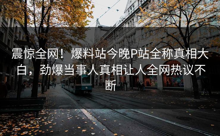 震惊全网！爆料站今晚P站全称真相大白，劲爆当事人真相让人全网热议不断