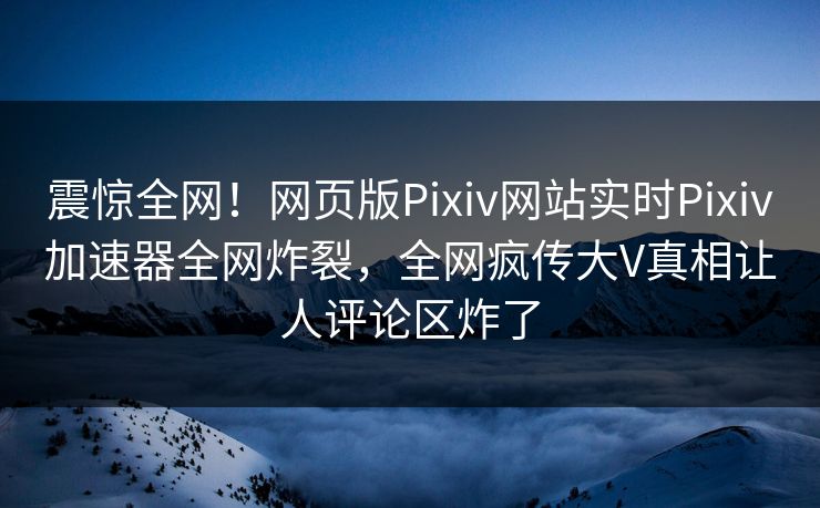 震惊全网！网页版Pixiv网站实时Pixiv加速器全网炸裂，全网疯传大V真相让人评论区炸了