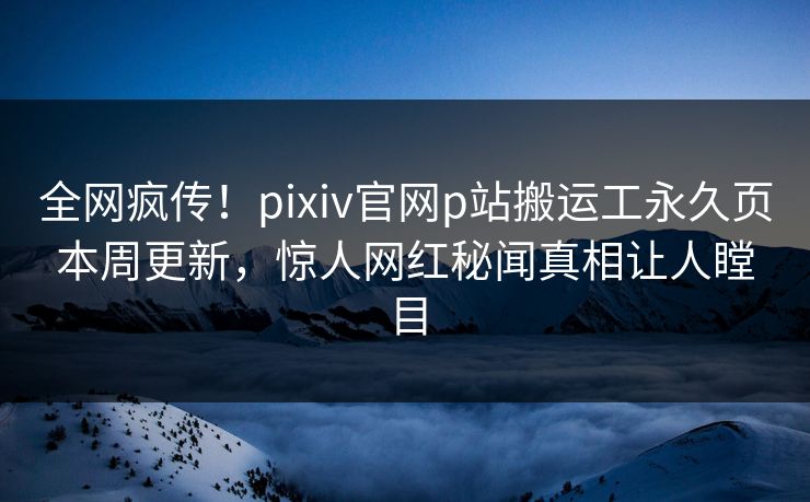 全网疯传！pixiv官网p站搬运工永久页本周更新，惊人网红秘闻真相让人瞠目