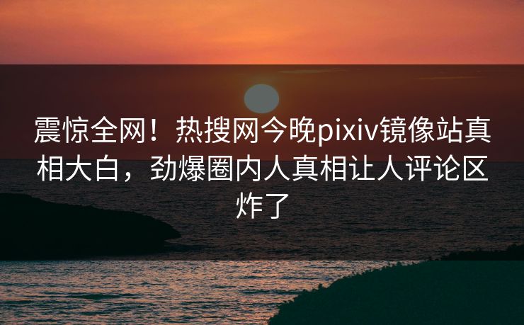 震惊全网！热搜网今晚pixiv镜像站真相大白，劲爆圈内人真相让人评论区炸了
